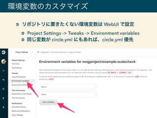 環境変数のカスタマイズ
リポジトリに置きたくない環境変数は WebUI で設定
Project Settings -> Tweaks -> Environment variables
同じ変数が circle.yml にもあれば、circle.yml 優先
 