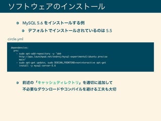 ソフトウェアのインストール
dependencies:
pre:
- sudo apt-add-repository -y 'deb
http://ppa.launchpad.net/ondrej/mysql-experimental/ubuntu precise
main'
- sudo apt-get update; sudo DEBIAN_FRONTEND=noninteractive apt-get
install -y mysql-server-5.6
MySQL 5.6 をインストールする例
デフォルトでインストールされているのは 5.5
circle.yml
前述の「キャッシュディレクトリ」を適切に追加して 
不必要なダウンロードやコンパイルを避ける工夫も大切
 