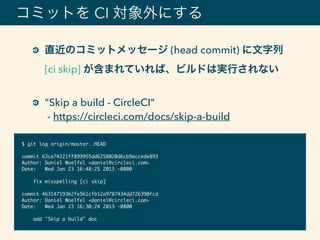 コミットを CI 対象外にする
直近のコミットメッセージ (head commit) に文字列
[ci skip] が含まれていれば、ビルドは実行されない 
"Skip a build - CircleCI" 
- https://circleci.com/docs/skip-a-build
$ git log origin/master..HEAD
commit 63ce74221ff899955dd6258020d6cb9accede893
Author: Daniel Woelfel <daniel@circleci.com>
Date: Wed Jan 23 16:48:25 2013 -0800
fix misspelling [ci skip]
commit 463147193b2fe561cfb12a9787434dd726390fcd
Author: Daniel Woelfel <daniel@circleci.com>
Date: Wed Jan 23 16:30:24 2013 -0800
add "Skip a build" doc
 