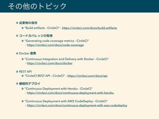 その他のトピック
成果物の保存
"Build artifacts - CircleCI" - https://circleci.com/docs/build-artifacts 
コードカバレッジの取得
"Generating code coverage metrics - CircleCI" 
- https://circleci.com/docs/code-coverage 
Docker 連携
"Continuous Integration and Delivery with Docker - CircleCI" 
- https://circleci.com/docs/docker 
REST API
"CircleCI REST API - CircleCI" - https://circleci.com/docs/api 
継続的デプロイ
"Continuous Deployment with Heroku - CircleCI" 
- https://circleci.com/docs/continuous-deployment-with-heroku 
"Continuous Deployment with AWS CodeDeploy - CircleCI" 
- https://circleci.com/docs/continuous-deployment-with-aws-codedeploy
 