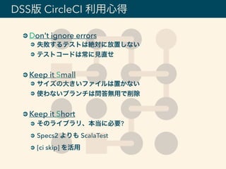 DSS版 CircleCI 利用心得
Don't ignore errors
失敗するテストは絶対に放置しない
テストコードは常に見直せ
Keep it Small
サイズの大きいファイルは置かない
使わないブランチは問答無用で削除
Keep it Short
そのライブラリ、本当に必要?
Specs2 よりも ScalaTest
[ci skip] を活用
 