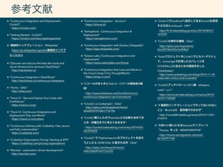 "Continuous Integration and Deployment -
CircleCI" 
- https://circleci.com/ 
"Getting Started - CircleCI" 
- https://circleci.com/docs/gettingstarted 
"継続的インテグレーション - Wikipedia" 
- https://ja.wikipedia.org/wiki/継続的インテグ
レーション 
"Discover and discuss the best dev tools and
cloud infrastructure services | StackShare" 
- http://stackshare.io/ 
"Continuous Integration | StackShare" 
- http://stackshare.io/continuous-integration 
"Home - Qiita" 
- http://qiita.com/ 
"Travis CI - Test and Deploy Your Code with
Conﬁdence" 
- https://travis-ci.org/ 
"Travis CI: Continuous Integration and
Deployment That Just Works" 
- https://travis-ci.com/plans 
"Continuous Delivery with Codeship: Fast, secure
and fully customizable." 
- https://codeship.com/ 
"Codeship Organization Pricing: Starting at $99" 
- https://codeship.com/pricing-organizations 
"Wercker - automation driven development" 
- http://wercker.com/ 
"Continuous Integration · drone.io" 
- https://drone.io/ 
"Semaphore - Continuous Integration &
Deployment" 
- https://semaphoreci.com/ 
"Continuous Integration with Docker | Shippable" 
- https://app.shippable.com/ 
"Solano Labs | Continuous Integration and
Deployment" 
- https://www.solanolabs.com/home 
"Continuous Integration that Lives and Works in
the Cloud | Snap CI by ThoughtWorks" 
- https://snap-ci.com/ 
"CIツールのまとめとSide CI - CIツール勉強会@福
岡" 
- http://www.slideshare.net/SumiKoichiro/ci-
continuous-integration-servicematome 
"CircleCI vs CodeshipCI - Qiita" 
- http://qiita.com/blueplanet/items/
a9e5b93797d4c171619a 
"CircleCI導入したのでwerckerとの比較も含めてま
とめ - 月曜日までに考えておきます" 
- http://ryonext.hatenablog.com/entry/2014/05/
20/093828 
"CircleCI で Playframework のプロジェクトを回そ
うとしたら OOM Killer に殺される件 - Qiita" 
- http://qiita.com/kawachi/items/
4d4c56fa0f14c57cb220 
"Circle Ciでlocalhostへ設定してあるﬂuentdを使用
する方法とcircle.yml - DRY" 
- http://k16.hatenablog.jp/entry/2014/08/27/
163243 
"CircleCIの便利な機能 - Qiita" 
- http://qiita.com/mzp/items/
bba3f378e555e1ed586d
"ScalaプロジェクトをCircleCIでビルド+テストし
て、scoverageで計測したカバレッジを
COVERALLSに送るための諸設定をした -
TODESKING" 
- http://www.todesking.com/blog/2014-11-18-
scala-with-circleci-and-coveralls/ 
"CircleCIアンチパターン 2015春 - tehepero
note(・ω<)" 
- http://stormcat.hatenablog.com/entry/2015/
03/31/154300 
"# 継続的インテグレーションでやってはいけない
こと - @numa08 猫耳帽子の女の子" 
- http://numa08.hateblo.jp/entry/2014/11/07/
214314
"大体いい感じになるKeynoteテンプレート
「Azusa」作った - MEMOGRAPHIX" 
- http://memo.sanographix.net/post/
82160791768
参考文献
 
