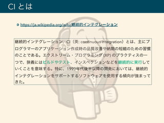 https://ja.wikipedia.org/wiki/継続的インテグレーション
CI とは
継続的インテグレーション、CI（英: continuous integration）とは、主にプ
ログラマーのアプリケーション作成時の品質改善や納期の短縮のための習慣
のことである。エクストリーム・プログラミング (XP) のプラクティスの一
つで、狭義にはビルドやテスト、インスペクションなどを継続的に実行して
いくことを意味する。特に、1990年代後半以降の開発においては、継続的
インテグレーションをサポートするソフトウェアを使用する傾向が強まって
きた。
 