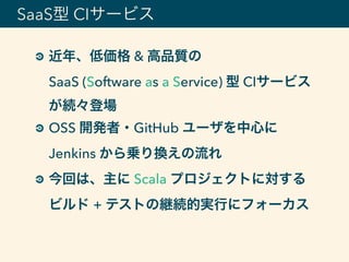 近年、低価格 & 高品質の 
SaaS (Software as a Service) 型 CIサービス
が続々登場
OSS 開発者・GitHub ユーザを中心に 
Jenkins から乗り換えの流れ
今回は、主に Scala プロジェクトに対する 
ビルド + テストの継続的実行にフォーカス
SaaS型 CIサービス
 