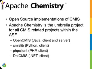 • Open Source implementations of CMIS
• Apache Chemistry is the umbrella project
  for all CMIS related projects within the
  ASF
  – OpenCMIS (Java, client and server)
  – cmislib (Python, client)
  – phpclient (PHP, client)
  – DotCMIS (.NET, client)
 