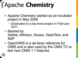 • Apache Chemistry started as an incubator
  project in May 2009
  – Graduated to a top level project in February
    2011.
• Backed by
  Adobe, Alfresco, Nuxeo, OpenText, and
  SAP
• OpenCMIS is a de-facto reference for
  CMIS and is also used by the CMIS TC to
  test new CMIS 1.1 features
 
