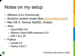 Notes on my setup
•   Alfresco 4.0.c Community
•   SomeCo content model (See ecmarchitect.com)
•   Mac OS X, Tomcat, MySQL, Eclipse
•   Java
    – OpenCMIS 0.6*
    – Alfresco OpenCMIS extension 0.2*
    – JDK 1.6.0_29
• Python
    – cmislib 0.5
    – Python 2.6/2.7

                                * Distributed with Alfresco 4 SDK
 