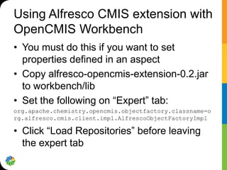 Using Alfresco CMIS extension with
OpenCMIS Workbench
• You must do this if you want to set
  properties defined in an aspect
• Copy alfresco-opencmis-extension-0.2.jar
  to workbench/lib
• Set the following on “Expert” tab:
org.apache.chemistry.opencmis.objectfactory.classname=o
rg.alfresco.cmis.client.impl.AlfrescoObjectFactoryImpl

• Click “Load Repositories” before leaving
  the expert tab
 