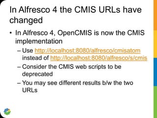 In Alfresco 4 the CMIS URLs have
changed
• In Alfresco 4, OpenCMIS is now the CMIS
  implementation
  – Use http://localhost:8080/alfresco/cmisatom
    instead of http://localhost:8080/alfresco/s/cmis
  – Consider the CMIS web scripts to be
    deprecated
  – You may see different results b/w the two
    URLs
 