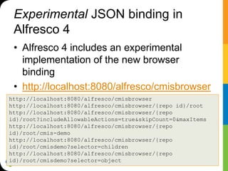Experimental JSON binding in
 Alfresco 4
 • Alfresco 4 includes an experimental
   implementation of the new browser
   binding
 • http://localhost:8080/alfresco/cmisbrowser
http://localhost:8080/alfresco/cmisbrowser
http://localhost:8080/alfresco/cmisbrowser/{repo id}/root
http://localhost:8080/alfresco/cmisbrowser/{repo
id}/root?includeAllowableActions=true&skipCount=0&maxItems
http://localhost:8080/alfresco/cmisbrowser/{repo
id}/root/cmis-demo
http://localhost:8080/alfresco/cmisbrowser/{repo
id}/root/cmisdemo?selector=children
http://localhost:8080/alfresco/cmisbrowser/{repo
id}/root/cmisdemo?selector=object
 