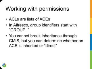 Working with permissions
• ACLs are lists of ACEs
• In Alfresco, group identifiers start with
  ”GROUP_”
• You cannot break inheritance through
  CMIS, but you can determine whether an
  ACE is inherited or “direct”
 