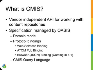 What is CMIS?
• Vendor independent API for working with
  content repositories
• Specification managed by OASIS
  – Domain model
  – Protocol bindings
    • Web Services Binding
    • ATOM Pub Binding
    • Browser (JSON) Binding (Coming in 1.1)
  – CMIS Query Language
 