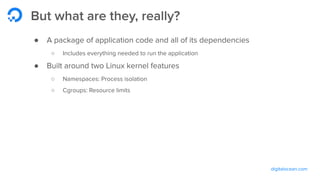 digitalocean.com
But what are they, really?
● A package of application code and all of its dependencies
○ Includes everything needed to run the application
● Built around two Linux kernel features
○ Namespaces: Process isolation
○ Cgroups: Resource limits
 