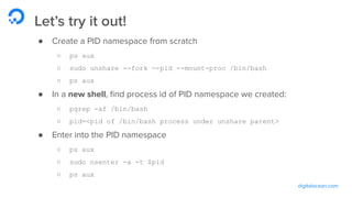 digitalocean.com
Let’s try it out!
● Create a PID namespace from scratch
○ ps aux
○ sudo unshare --fork --pid --mount-proc /bin/bash
○ ps aux
● In a new shell, ﬁnd process id of PID namespace we created:
○ pgrep -af /bin/bash
○ pid=<pid of /bin/bash process under unshare parent>
● Enter into the PID namespace
○ ps aux
○ sudo nsenter -a -t $pid
○ ps aux
 