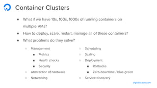 digitalocean.com
Container Clusters
● What if we have 10s, 100s, 1000s of running containers on
multiple VMs?
● How to deploy, scale, restart, manage all of these containers?
● What problems do they solve?
○ Management
■ Metrics
■ Health checks
■ Security
○ Abstraction of hardware
○ Networking
○ Scheduling
○ Scaling
○ Deployment
■ Rollbacks
■ Zero-downtime / blue-green
○ Service discovery
 