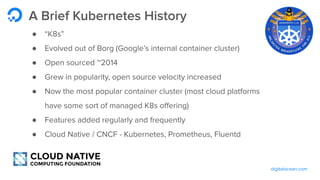 digitalocean.com
A Brief Kubernetes History
● “K8s”
● Evolved out of Borg (Google’s internal container cluster)
● Open sourced ~2014
● Grew in popularity, open source velocity increased
● Now the most popular container cluster (most cloud platforms
have some sort of managed K8s oﬀering)
● Features added regularly and frequently
● Cloud Native / CNCF - Kubernetes, Prometheus, Fluentd
 