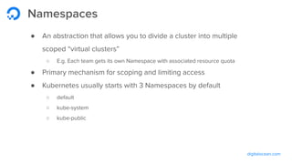 digitalocean.com
Namespaces
● An abstraction that allows you to divide a cluster into multiple
scoped “virtual clusters”
○ E.g. Each team gets its own Namespace with associated resource quota
● Primary mechanism for scoping and limiting access
● Kubernetes usually starts with 3 Namespaces by default
○ default
○ kube-system
○ kube-public
 