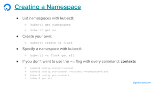 digitalocean.com
Creating a Namespace
● List namespaces with kubectl:
○ kubectl get namespaces
○ kubectl get ns
● Create your own:
○ kubectl create ns flask
● Specify a namespace with kubectl:
○ kubectl -n flask get all
● If you don’t want to use the -n ﬂag with every command: contexts
○ kubectl config current-context
○ kubectl config set-context --current --namespace=flask
○ kubectl config get-contexts
○ kubectl get all
 
