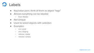 digitalocean.com
Labels
● Key/value pairs: think of them as object “tags”
● Almost everything can be labeled
○ Even Nodes
● Not Unique
● Used to select objects with selectors
● Examples:
○ env: prod
○ env: staging
○ release: stable
○ release: canary
 