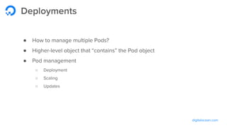 digitalocean.com
Deployments
● How to manage multiple Pods?
● Higher-level object that “contains” the Pod object
● Pod management
○ Deployment
○ Scaling
○ Updates
 