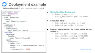 digitalocean.com
Deployment example
Deployment Manifest (cat k8s/flask-deployment.yaml )
● Roll out the Flask Deployment
○ kubectl apply -f
flask_deployment.yaml -n flask
● Check that it’s up
○ kubectl get deploy -n flask
○ kubectl get pods -n flask
● Forward a local port into the cluster so that we can
access it
○ kubectl port-forward -n flask
deployment/flask-dep 5000:5000
○ curl http://localhost:5000
apiVersion: apps/v1
kind: Deployment
metadata:
name: flask-dep
labels:
app: flask-helloworld
spec:
replicas: 2
selector:
matchLabels:
app: flask-helloworld
template:
metadata:
labels:
app: flask-helloworld
spec:
containers:
- name: flask
image: digitalocean/flask-helloworld
ports:
- containerPort: 5000
 