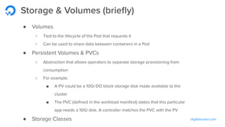 digitalocean.com
Storage & Volumes (brieﬂy)
● Volumes
○ Tied to the lifecycle of the Pod that requests it
○ Can be used to share data between containers in a Pod
● Persistent Volumes & PVCs
○ Abstraction that allows operators to separate storage provisioning from
consumption
○ For example:
■ A PV could be a 10Gi DO block storage disk made available to the
cluster
■ The PVC (deﬁned in the workload manifest) states that this particular
app needs a 10Gi disk. A controller matches the PVC with the PV
● Storage Classes
 