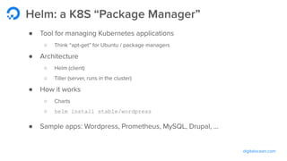 digitalocean.com
Helm: a K8S “Package Manager”
● Tool for managing Kubernetes applications
○ Think “apt-get” for Ubuntu / package managers
● Architecture
○ Helm (client)
○ Tiller (server, runs in the cluster)
● How it works
○ Charts
○ helm install stable/wordpress
● Sample apps: Wordpress, Prometheus, MySQL, Drupal, ...
 