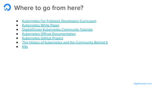 digitalocean.com
Where to go from here?
● Kubernetes For Fullstack Developers Curriculum
● Kubernetes White Paper
● DigitalOcean Kubernetes Community Tutorials
● Kubernetes Oﬃcial Documentation
● Kubernetes GitHub Project
● The History of Kubernetes and the Community Behind It
● K9s
 