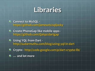 Libraries
Connect to MySQL -
https://github.com/jamesots/sqljocky
Create PhoneGap like mobile apps -
https://github.com/Qalqo/dartgap
Using YQL from Dart -
http://sudarmuthu.com/blog/using-yql-in-dart
Crypto - http://code.google.com/p/dart-crypto-lib/
… and lot more
 