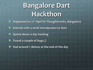 Bangalore Dart
         Hackthon
Happened on 21st April in Thoughtworks, Bangalore

Started with a small introduction to Dart

Spend about a day hacking

Found a couple of bugs ;)

Had around 7 demos at the end of the day
 
