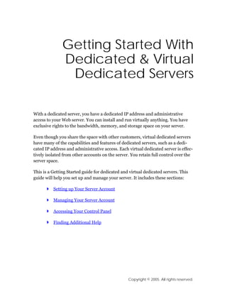 Getting Started With
               Dedicated & Virtual
                Dedicated Servers

With a dedicated server, you have a dedicated IP address and administrative
access to your Web server. You can install and run virtually anything. You have
exclusive rights to the bandwidth, memory, and storage space on your server.

Even though you share the space with other customers, virtual dedicated servers
have many of the capabilities and features of dedicated servers, such as a dedi-
cated IP address and administrative access. Each virtual dedicated server is effec-
tively isolated from other accounts on the server. You retain full control over the
server space.

This is a Getting Started guide for dedicated and virtual dedicated servers. This
guide will help you set up and manage your server. It includes these sections:

          Setting up Your Server Account

          Managing Your Server Account

          Accessing Your Control Panel

          Finding Additional Help




                                                 Copyright © 2005. All rights reserved.
 