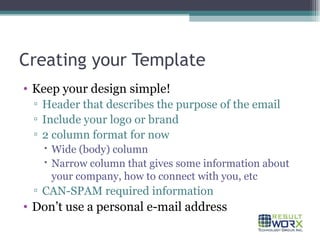 Creating your Template Keep your design simple! Header that describes the purpose of the email Include your logo or brand 2 column format for now Wide (body) column Narrow column that gives some information about your company, how to connect with you, etc CAN-SPAM required information Don’t use a personal e-mail address 
