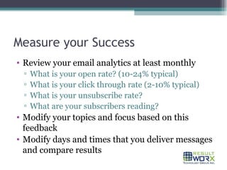 Measure your Success Review your email analytics at least monthly What is your open rate? (10-24% typical) What is your click through rate (2-10% typical) What is your unsubscribe rate? What are your subscribers reading? Modify your topics and focus based on this feedback Modify days and times that you deliver messages and compare results 