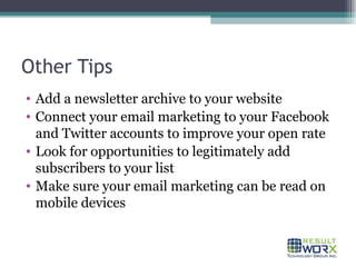Other Tips Add a newsletter archive to your website Connect your email marketing to your Facebook and Twitter accounts to improve your open rate Look for opportunities to legitimately add subscribers to your list Make sure your email marketing can be read on mobile devices 