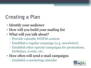Creating a Plan Identify your audience How will you build your mailing list What will you talk about? Provide valuable WIIFM content Establish a regular campaign (e.g. newsletter) Establish other special campaigns for promotions, birthdays, events, etc. How often will send e-mail campaigns Establish a marketing calendar 