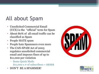 All about Spam Unsolicited Commercial Email  (UCE) is the  “official” term for Spam About 80% of  all email traffic can be classified as Spam People HATE spam People hate Spammers even more The CAN-SPAM Act of 2003 regulates unsolicited commercial email and imposes fines of up to $11,000 per violation  Some Quick Math:  $11,000 x # of subscribers = $$$$$ DON’T  BE A SPAMMER! 
