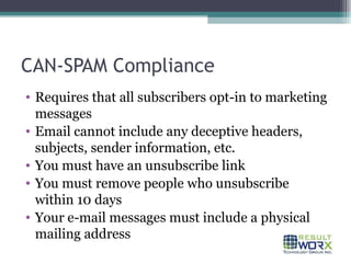 CAN-SPAM Compliance Requires that all subscribers opt-in to marketing messages Email cannot include any deceptive headers, subjects, sender information, etc. You must have an unsubscribe link You must remove people who unsubscribe within 10 days Your e-mail messages must include a physical mailing address 