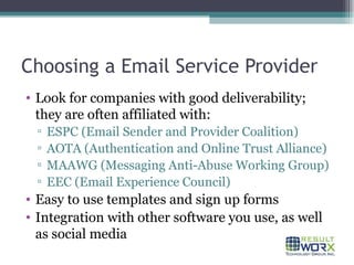 Choosing a Email Service Provider Look for companies with good deliverability; they are often affiliated with: ESPC (Email Sender and Provider Coalition) AOTA (Authentication and Online Trust Alliance) MAAWG (Messaging Anti-Abuse Working Group) EEC (Email Experience Council) Easy to use templates and sign up forms Integration with other software you use, as well as social media 