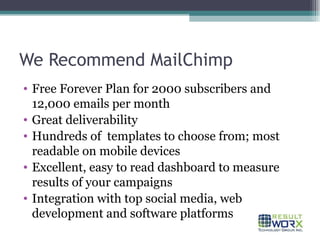 We Recommend MailChimp Free Forever Plan for 2000 subscribers and 12,000 emails per month Great deliverability Hundreds of  templates to choose from; most readable on mobile devices Excellent, easy to read dashboard to measure results of your campaigns Integration with top social media, web development and software platforms 