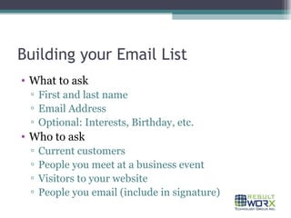 Building your Email List What to ask First and last name Email Address Optional: Interests, Birthday, etc. Who to ask Current customers People you meet at a business event Visitors to your website People you email (include in signature) 