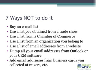 7 Ways NOT to do it Buy an e-mail list  Use a list you obtained from a trade show Use a list from a Chamber of Commerce Use a list from an organization you belong to Use a list of email addresses from a website Dump all your email addresses from Outlook or your CRM software Add email addresses from business cards you collected at mixers, etc. 