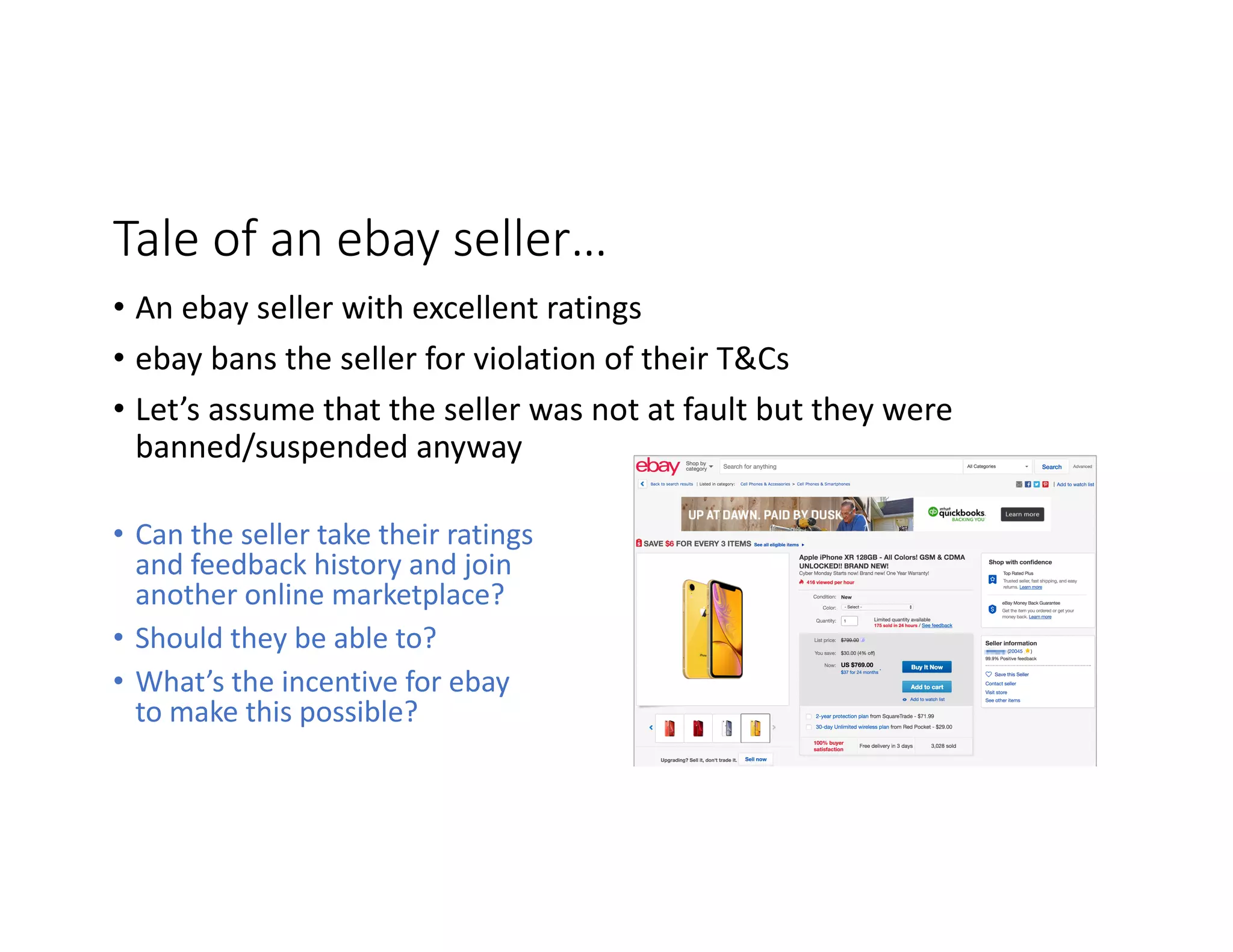 Tale	of	an	ebay	seller… • Can	the	seller	take	their	ratings and	feedback	history	and	join another	online	marketplace? • Should	they	be	able	to? • What’s	the	incentive	for	ebay to	make	this	possible? • An	ebay	seller	with	excellent	ratings • ebay	bans	the	seller	for	violation	of	their	T&Cs • Let’s	assume	that	the	seller	was	not	at	fault	but	they	were banned/suspended	anyway 