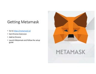 Getting	Metamask
• Go	to	https://metamask.io/
• Get	Chrome	Extension
• Add	to	Chrome
• Launch	Metamask	and	follow	the	setup	
guide
 