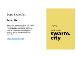 Dapp Examples
Swarm	City	
Swarm	City	is	a	decentralized	P2P	sharing	
economy.	Some	have	called	it	Uber	or	
Craigslist	on	the	blockchain.	It	requires	
users	to	have	a	Swarm	City	Token	in	
order	to	pay	for	transactions	in	the	
ecosystem.
https://swarm.city/
 