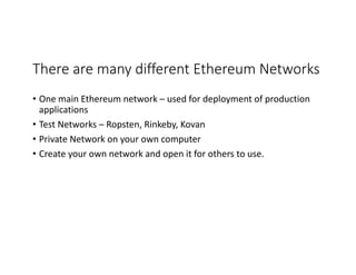 There	are	many	different	Ethereum	Networks
• One	main	Ethereum	network	– used	for	deployment	of	production	
applications
• Test	Networks	– Ropsten,	Rinkeby,	Kovan
• Private	Network	on	your	own	computer
• Create	your	own	network	and	open	it	for	others	to	use.	
 