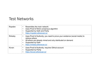 Test	Networks
Ropsten • Resembles the main network
• Uses Proof of Work consensus algorithm
• Supported by Geth and Parity
• https://ropsten.etherscan.io/
Rinkeby • Uses Proof of Authority; you need to prove your existence (social media) to
retrieve ethers
• All ethers are already mined and only distributed on demand
• Supported by Geth
• https://rinkeby.etherscan.io/
Kovan • Uses Proof of Authority; requires Github account
• Supported by Parity
• https://kovan.etherscan.io/
 