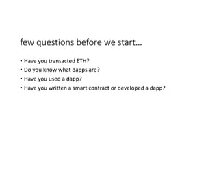 few	questions	before	we	start…
• Have	you	transacted	ETH?
• Do	you	know	what	dapps are?	
• Have	you	used	a	dapp?	
• Have	you	written	a	smart	contract	or	developed	a	dapp?	
 