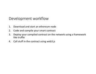 Development	workflow
1. Download	and	start	an	ethereum	node
2. Code	and	compile	your	smart	contract
3. Deploy	your	compiled	contract	on	the	network	using	a	framework	
like	truffle
4. Call	stuff	in	the	contract	using	web3.js
 