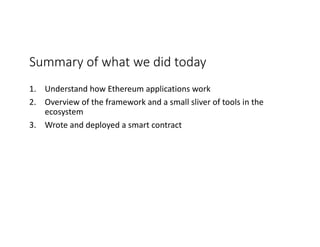 Summary	of	what	we	did	today
1. Understand	how	Ethereum	applications	work
2. Overview	of	the	framework	and	a	small	sliver	of	tools	in	the	
ecosystem
3. Wrote	and	deployed	a	smart	contract	
 