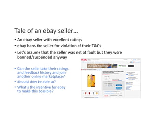 Tale	of	an	ebay	seller…
• Can	the	seller	take	their	ratings	
and	feedback	history	and	join	
another	online	marketplace?
• Should	they	be	able	to?	
• What’s	the	incentive	for	ebay	
to	make	this	possible?	
• An	ebay	seller	with	excellent	ratings
• ebay	bans	the	seller	for	violation	of	their	T&Cs
• Let’s	assume	that	the	seller	was	not	at	fault	but	they	were	
banned/suspended	anyway
 